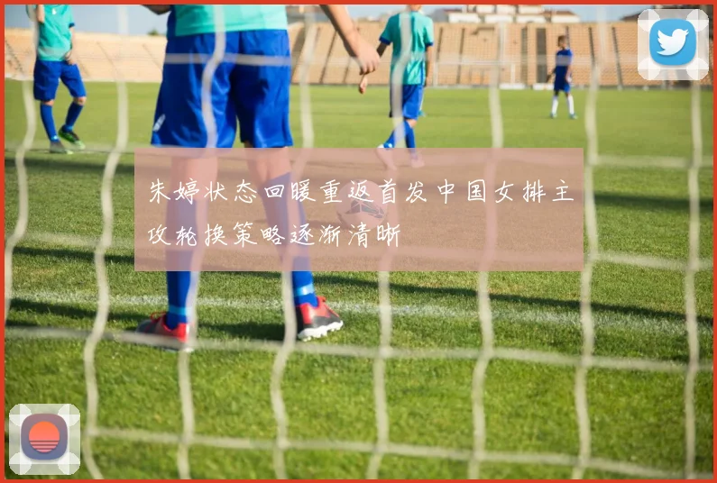 朱婷状态回暖重返首发中国女排主攻轮换策略逐渐清晰