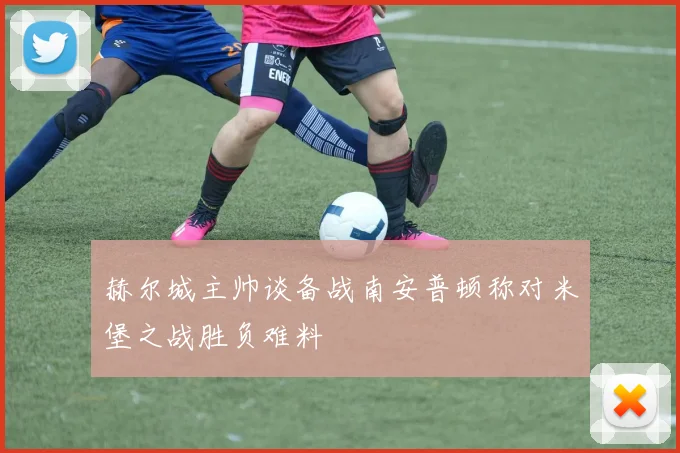 赫尔城主帅谈备战南安普顿称对米堡之战胜负难料
