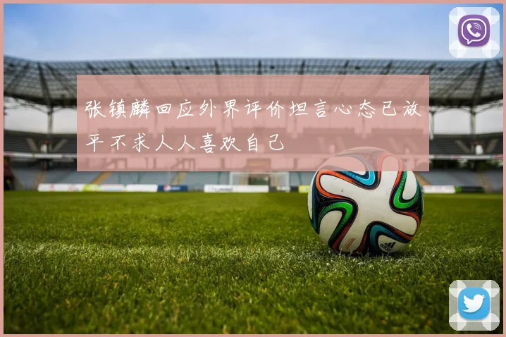张镇麟回应外界评价坦言心态已放平不求人人喜欢自己