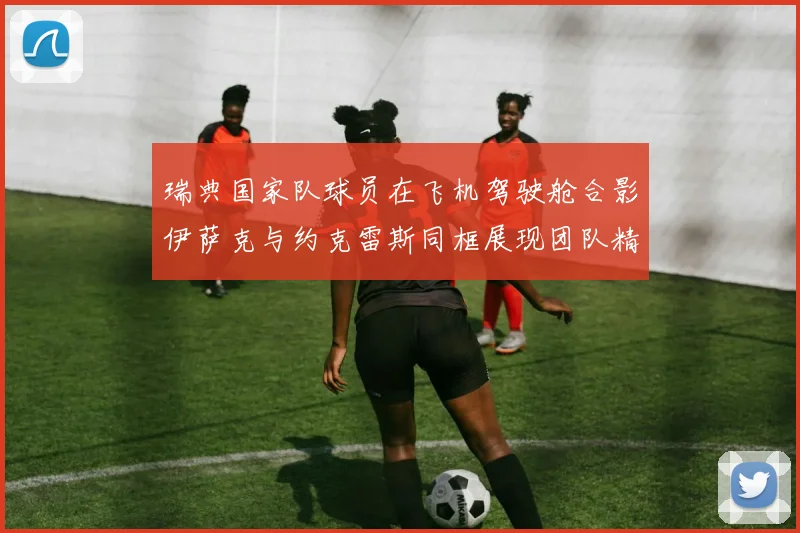 瑞典国家队球员在飞机驾驶舱合影伊萨克与约克雷斯同框展现团队精神
