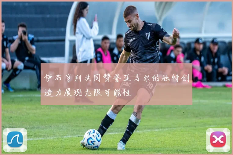 伊布亨利共同赞誉亚马尔的独特创造力展现无限可能性