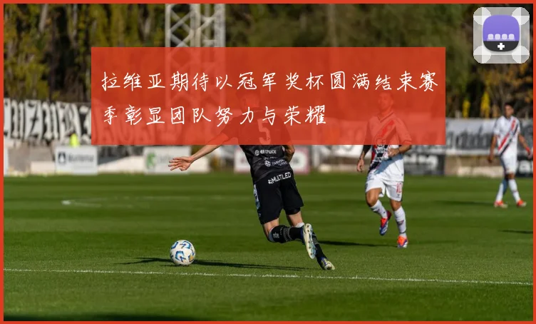 拉维亚期待以冠军奖杯圆满结束赛季彰显团队努力与荣耀