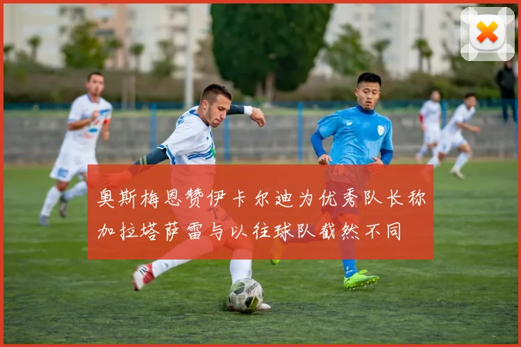 奥斯梅恩赞伊卡尔迪为优秀队长称加拉塔萨雷与以往球队截然不同