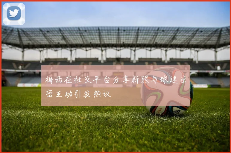 梅西在社交平台分享新照与球迷亲密互动引发热议