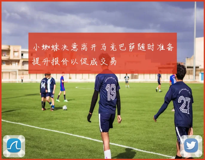 小蜘蛛决意离开马竞巴萨随时准备提升报价以促成交易