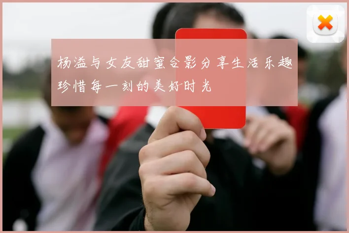 杨溢与女友甜蜜合影分享生活乐趣珍惜每一刻的美好时光
