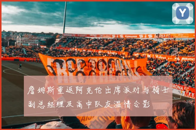 詹姆斯重返阿克伦出席派对与骑士副总经理及高中队友温情合影