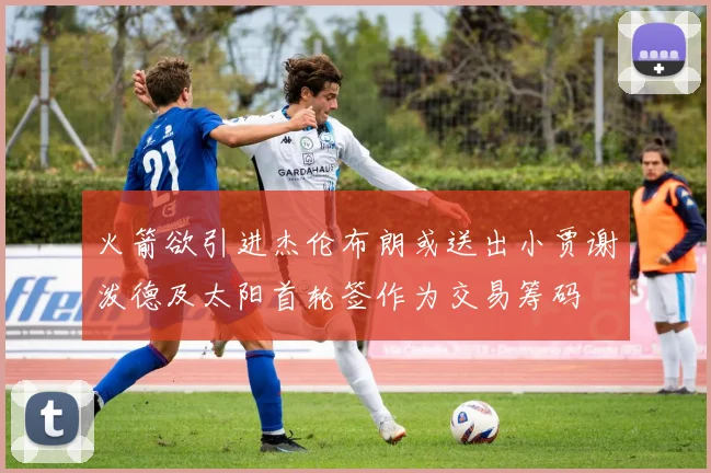 火箭欲引进杰伦布朗或送出小贾谢泼德及太阳首轮签作为交易筹码