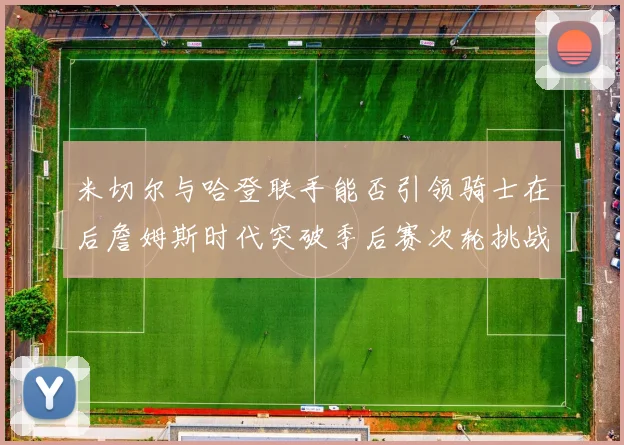 米切尔与哈登联手能否引领骑士在后詹姆斯时代突破季后赛次轮挑战
