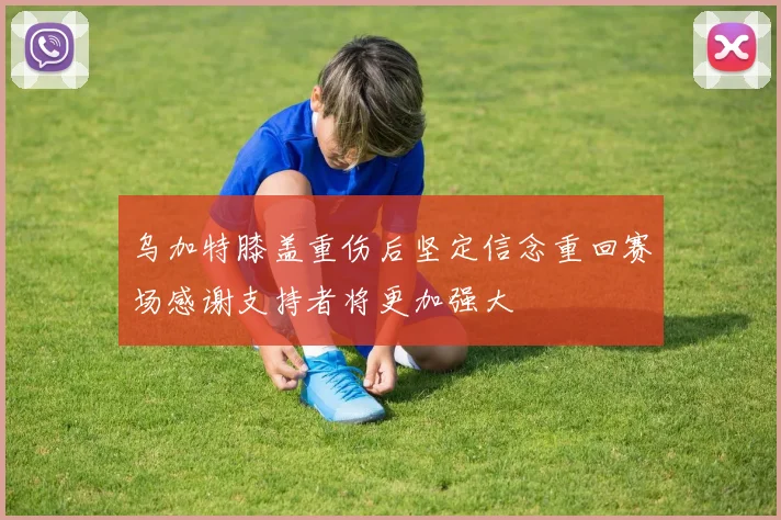 乌加特膝盖重伤后坚定信念重回赛场感谢支持者将更加强大