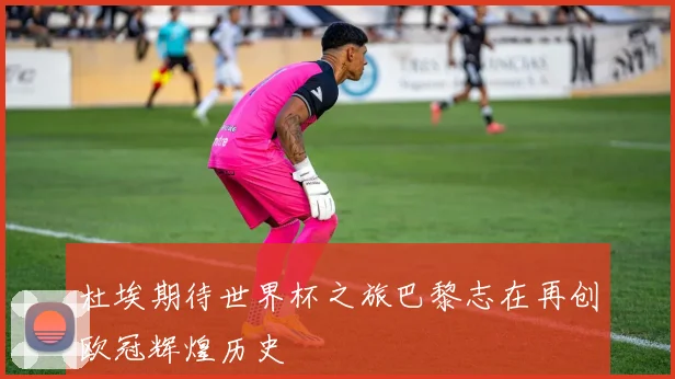 杜埃期待世界杯之旅巴黎志在再创欧冠辉煌历史
