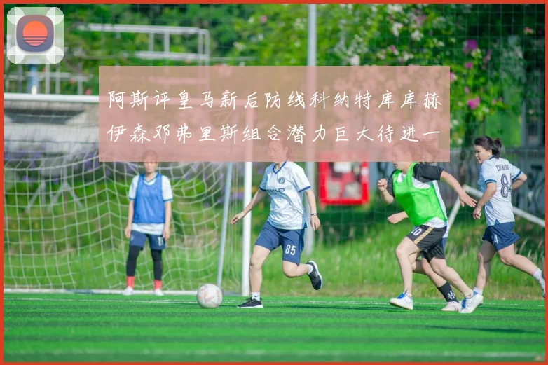 阿斯评皇马新后防线科纳特库库赫伊森邓弗里斯组合潜力巨大待进一步提升