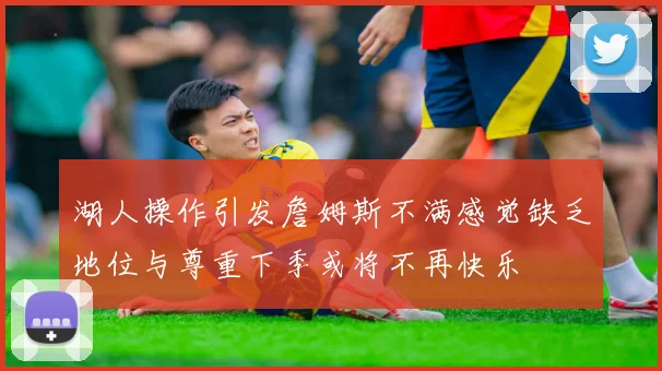 湖人操作引发詹姆斯不满感觉缺乏地位与尊重下季或将不再快乐