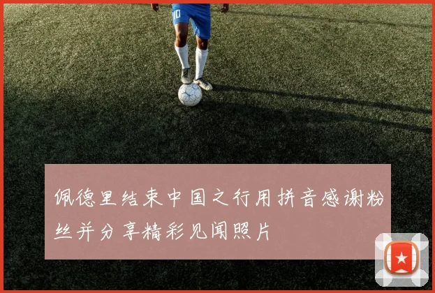 佩德里结束中国之行用拼音感谢粉丝并分享精彩见闻照片