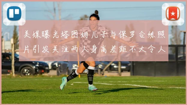 美媒曝光塔图姆儿子与保罗合练照片引发关注两人身高差距不大令人惊讶
