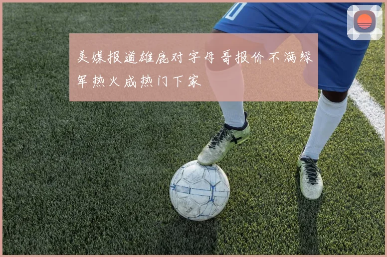 美媒报道雄鹿对字母哥报价不满绿军热火成热门下家