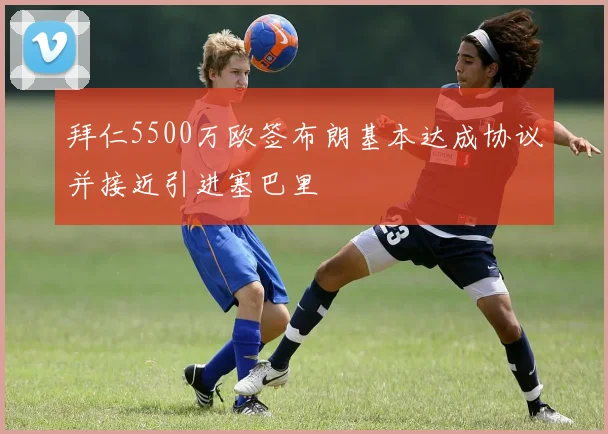 拜仁5500万欧签布朗基本达成协议并接近引进塞巴里