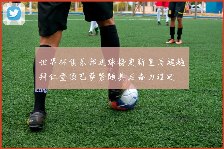 世界杯俱乐部进球榜更新皇马超越拜仁登顶巴萨紧随其后奋力追赶