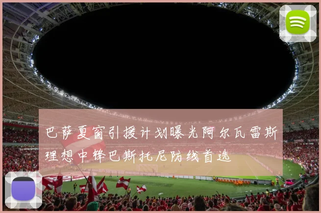 巴萨夏窗引援计划曝光阿尔瓦雷斯理想中锋巴斯托尼防线首选