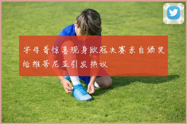 字母哥惊喜现身欧冠决赛亲自颁奖给维蒂尼亚引发热议