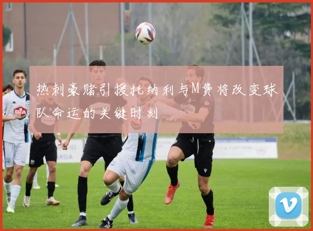 热刺豪赌引援托纳利与M费将改变球队命运的关键时刻