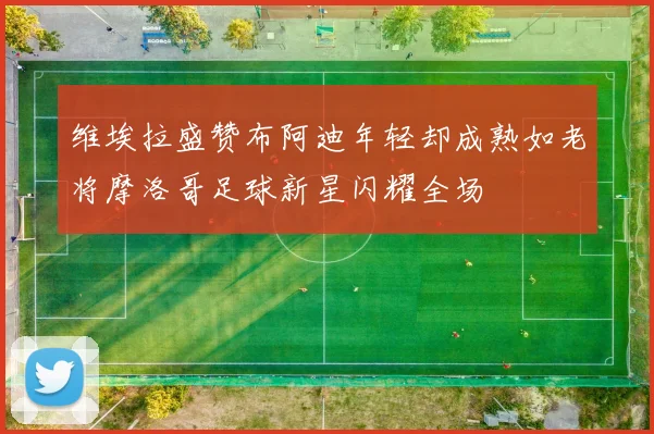 维埃拉盛赞布阿迪年轻却成熟如老将摩洛哥足球新星闪耀全场