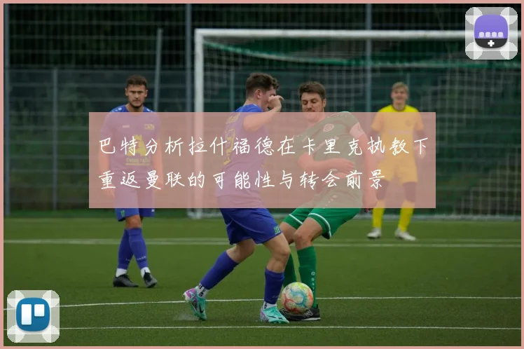 巴特分析拉什福德在卡里克执教下重返曼联的可能性与转会前景