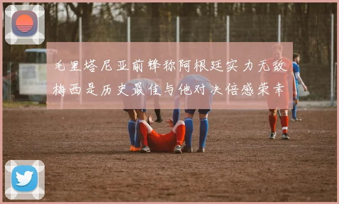 毛里塔尼亚前锋称阿根廷实力无敌梅西是历史最佳与他对决倍感荣幸