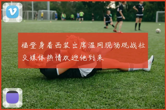 福登身着西装出席温网现场观战社交媒体热情欢迎他到来