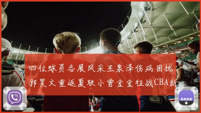 四位球员各展风采王泉泽伤病困扰郭昊文重返夏联小曾金金征战CBA新赛季