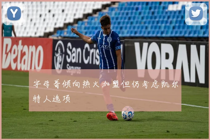 字母哥倾向热火加盟但仍考虑凯尔特人选项