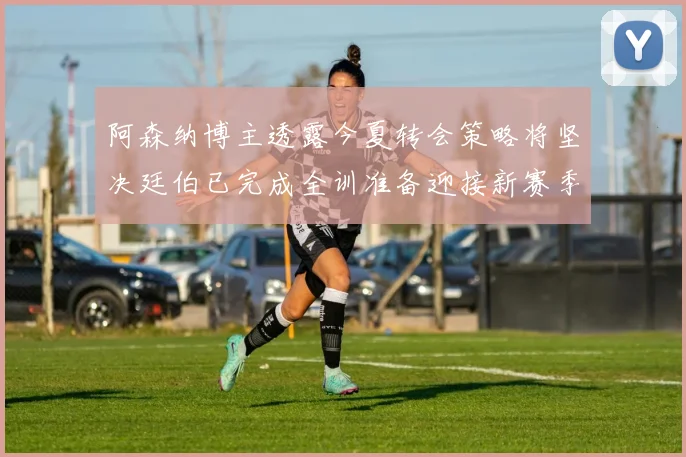 阿森纳博主透露今夏转会策略将坚决廷伯已完成全训准备迎接新赛季