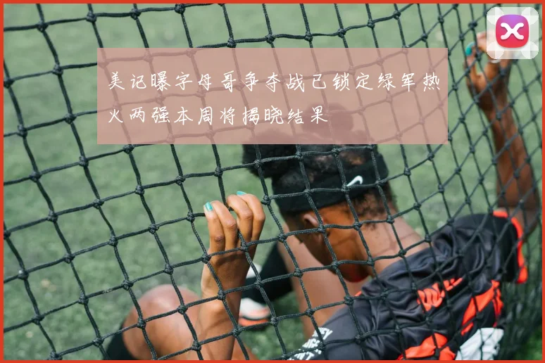 美记曝字母哥争夺战已锁定绿军热火两强本周将揭晓结果