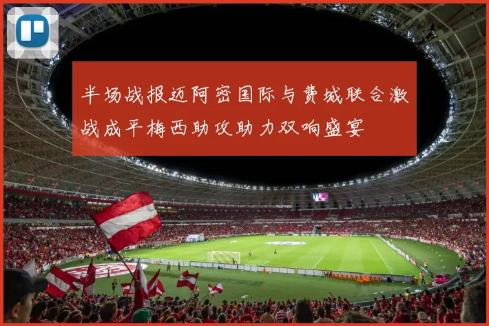 半场战报迈阿密国际与费城联合激战成平梅西助攻助力双响盛宴
